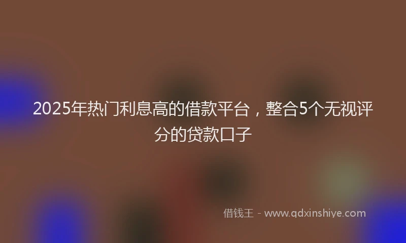 2025年热门利息高的借款平台，整合5个无视评分的贷款口子