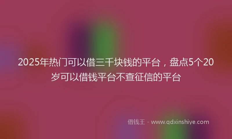 2025年热门可以借三千块钱的平台，盘点5个20岁可以借钱平台不查征信的平台