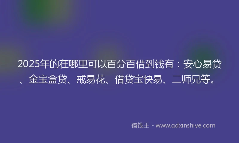 2025年的在哪里可以百分百借到钱有：安心易贷、金宝盒贷、戒易花、借贷宝快易、二师兄等。