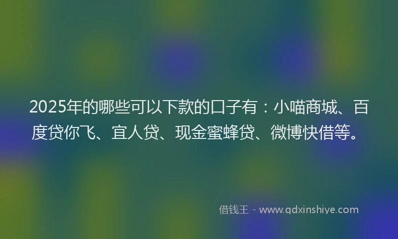 2025年的哪些可以下款的口子有：小喵商城、百度贷你飞、宜人贷、现金蜜蜂贷、微博快借等。