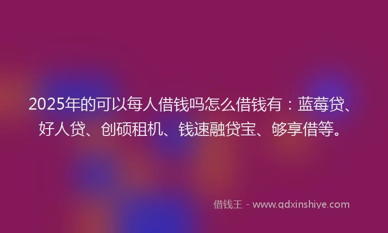 2025年的可以每人借钱吗怎么借钱有：蓝莓贷、好人贷、创硕租机、钱速融贷宝、够享借等。