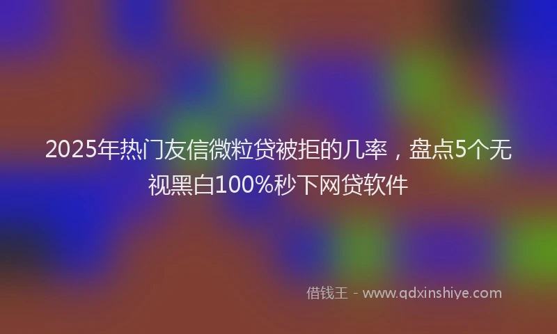 2025年热门友信微粒贷被拒的几率，盘点5个无视黑白100%秒下网贷软件