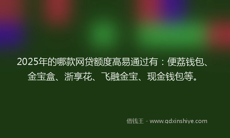 2025年的哪款网贷额度高易通过有：便荔钱包、金宝盒、浙享花、飞融金宝、现金钱包等。