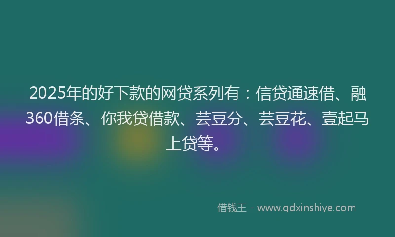 2025年的好下款的网贷系列有：信贷通速借、融360借条、你我贷借款、芸豆分、芸豆花、壹起马上贷等。