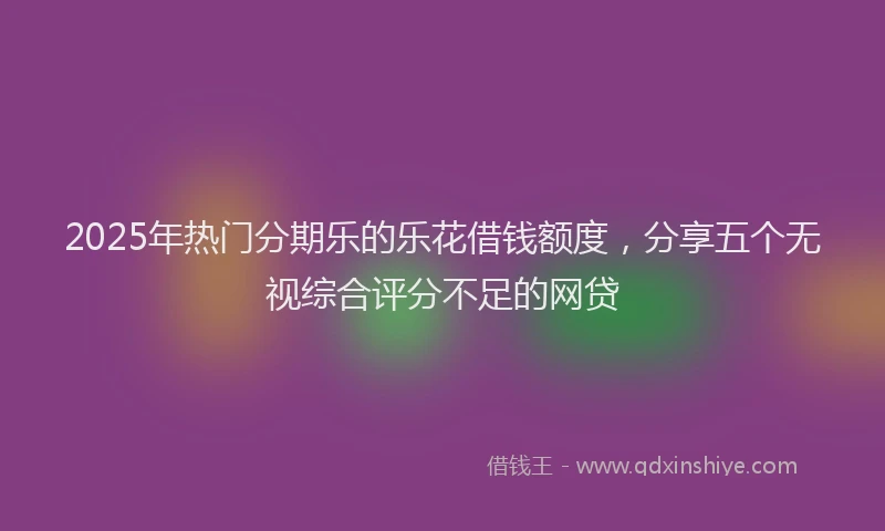 2025年热门分期乐的乐花借钱额度，分享五个无视综合评分不足的网贷