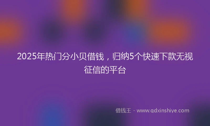2025年热门分小贝借钱，归纳5个快速下款无视征信的平台
