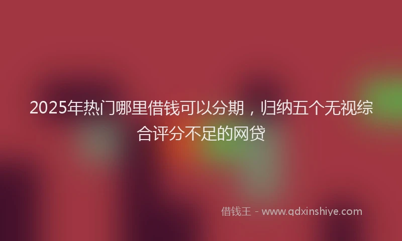 2025年热门哪里借钱可以分期，归纳五个无视综合评分不足的网贷