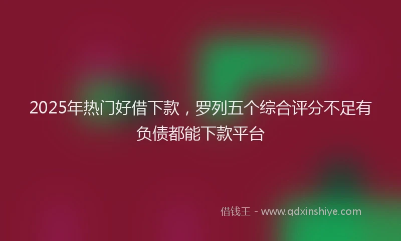 2025年热门好借下款，罗列五个综合评分不足有负债都能下款平台