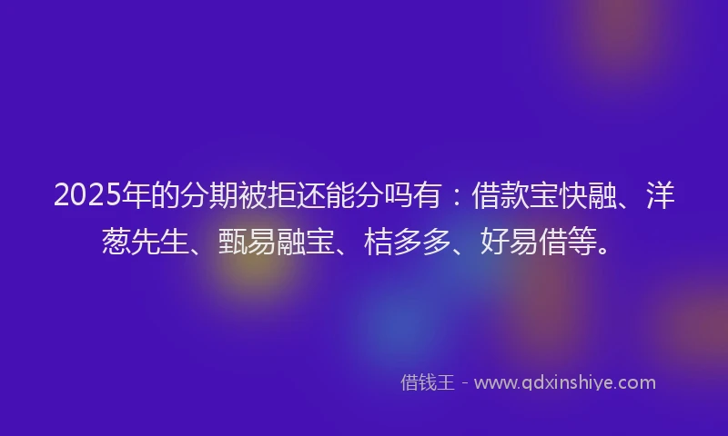 2025年的分期被拒还能分吗有：借款宝快融、洋葱先生、甄易融宝、桔多多、好易借等。