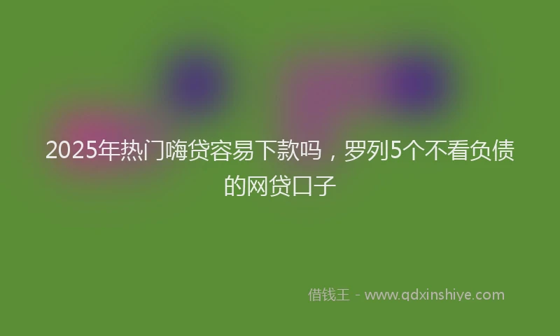 2025年热门嗨贷容易下款吗，罗列5个不看负债的网贷口子