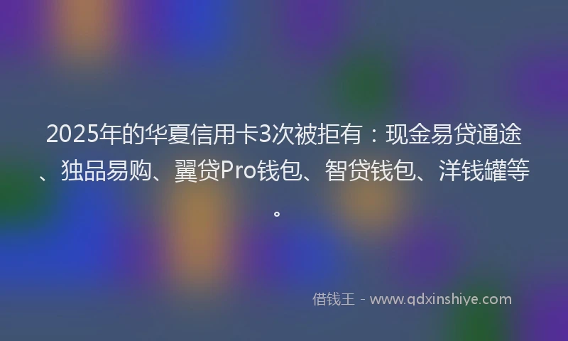 2025年的华夏信用卡3次被拒有：现金易贷通途、独品易购、翼贷Pro钱包、智贷钱包、洋钱罐等。