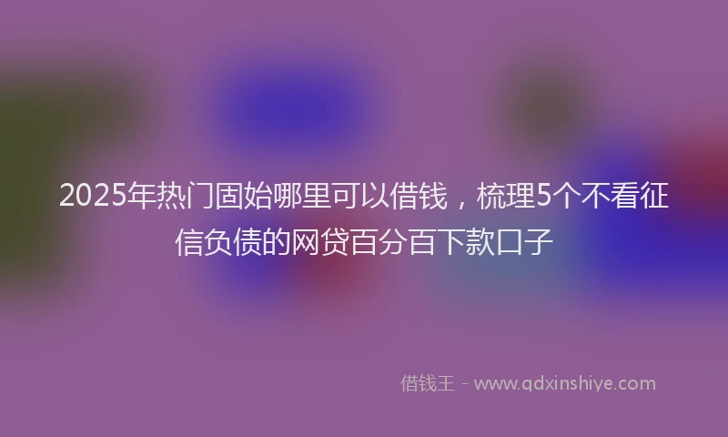 2025年热门固始哪里可以借钱，梳理5个不看征信负债的网贷百分百下款口子
