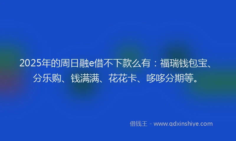 2025年的周日融e借不下款么有：福瑞钱包宝、分乐购、钱满满、花花卡、哆哆分期等。