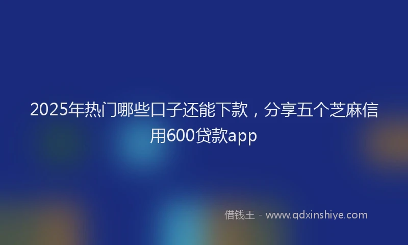 2025年热门哪些口子还能下款，分享五个芝麻信用600贷款app