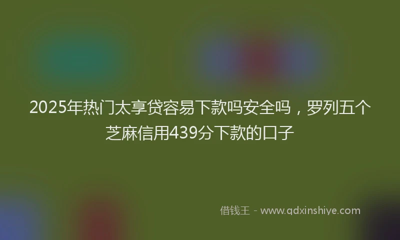 2025年热门太享贷容易下款吗安全吗，罗列五个芝麻信用439分下款的口子