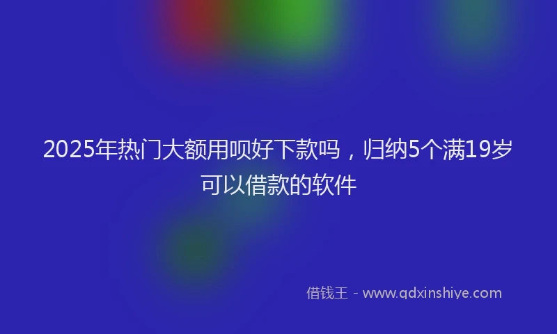 2025年热门大额用呗好下款吗，归纳5个满19岁可以借款的软件