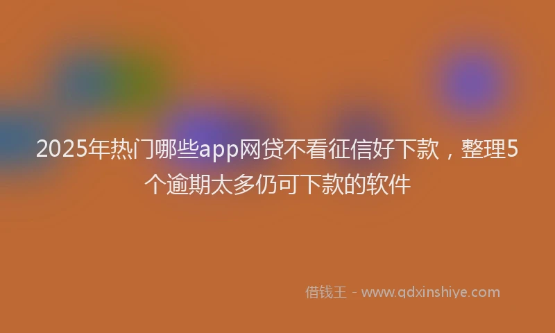 2025年热门哪些app网贷不看征信好下款，整理5个逾期太多仍可下款的软件