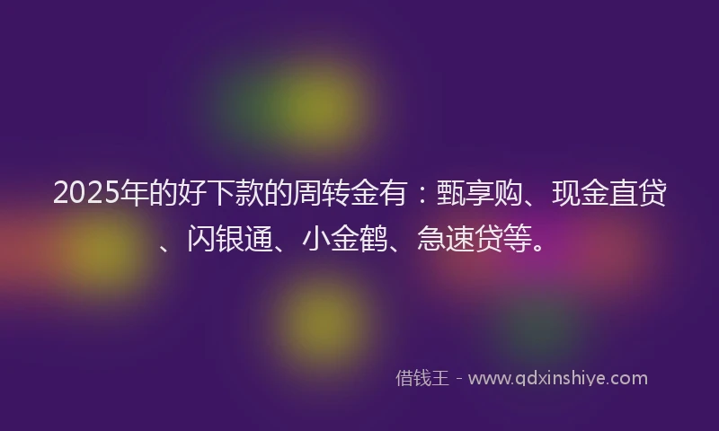 2025年的好下款的周转金有：甄享购、现金直贷、闪银通、小金鹤、急速贷等。