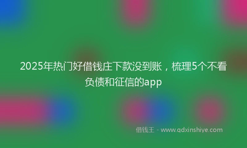 2025年热门好借钱庄下款没到账，梳理5个不看负债和征信的app