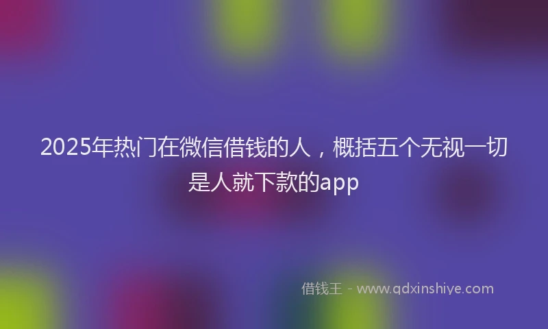 2025年热门在微信借钱的人，概括五个无视一切是人就下款的app