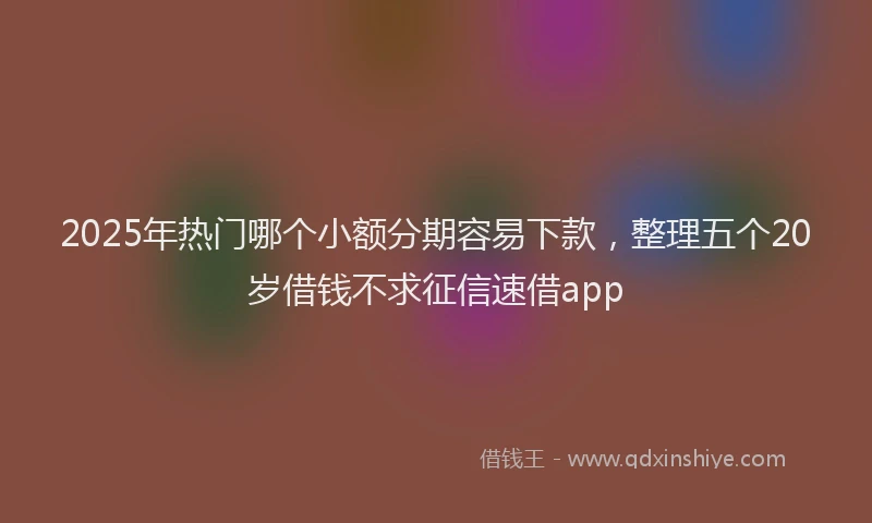 2025年热门哪个小额分期容易下款，整理五个20岁借钱不求征信速借app