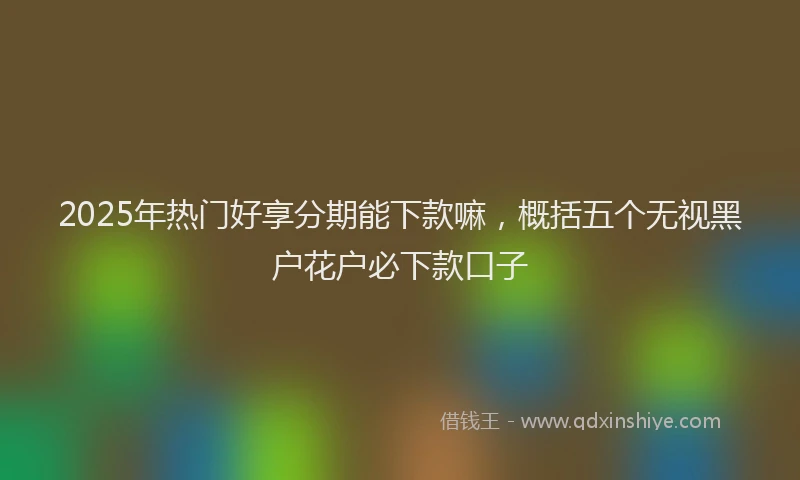 2025年热门好享分期能下款嘛，概括五个无视黑户花户必下款口子