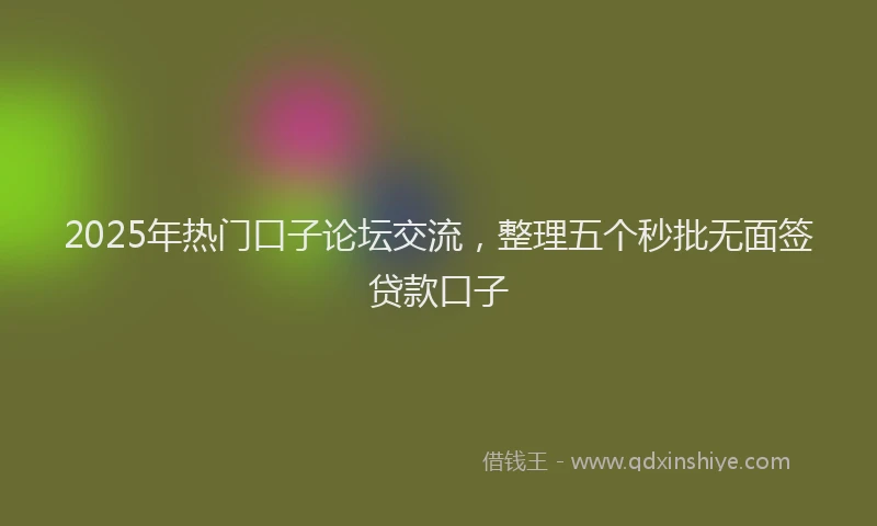 2025年热门口子论坛交流，整理五个秒批无面签贷款口子