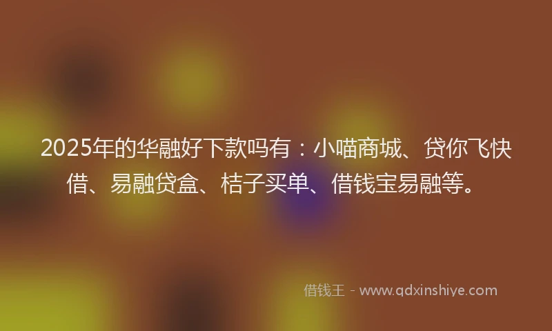 2025年的华融好下款吗有：小喵商城、贷你飞快借、易融贷盒、桔子买单、借钱宝易融等。