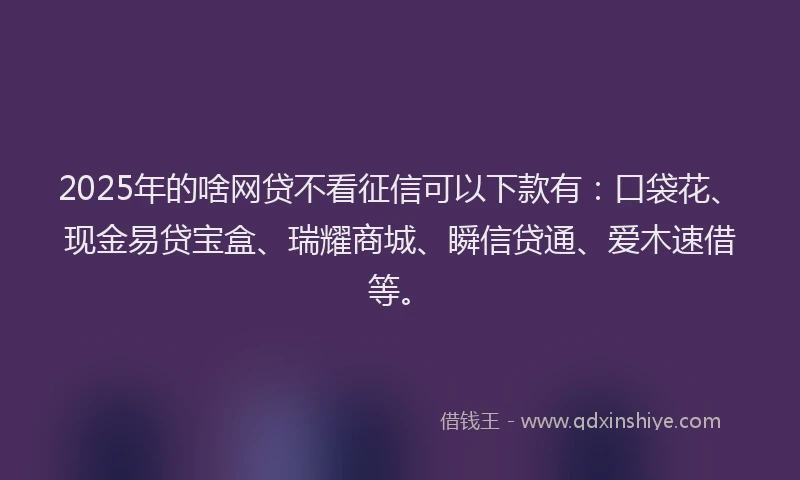 2025年的啥网贷不看征信可以下款有：口袋花、现金易贷宝盒、瑞耀商城、瞬信贷通、爱木速借等。