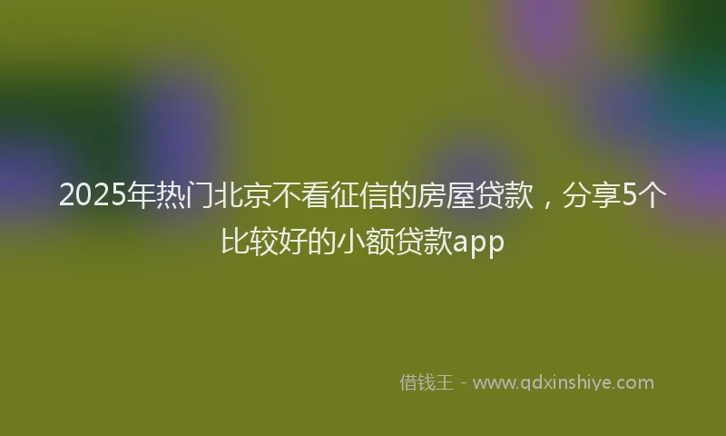 2025年热门北京不看征信的房屋贷款，分享5个比较好的小额贷款app