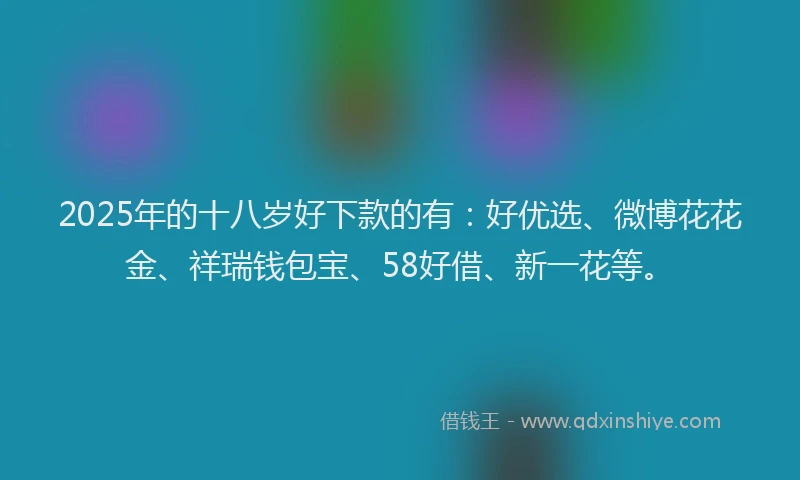 2025年的十八岁好下款的有：好优选、微博花花金、祥瑞钱包宝、58好借、新一花等。