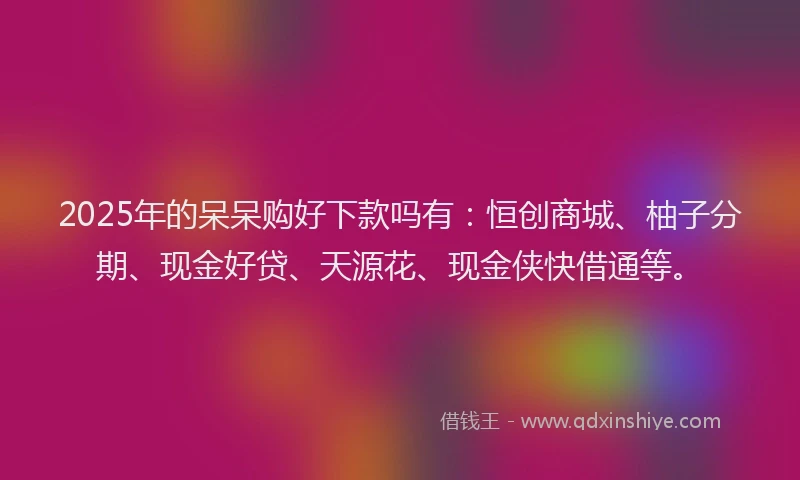 2025年的呆呆购好下款吗有：恒创商城、柚子分期、现金好贷、天源花、现金侠快借通等。