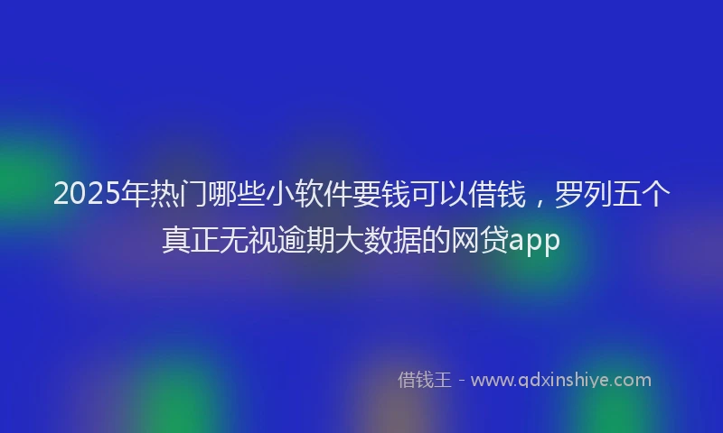 2025年热门哪些小软件要钱可以借钱，罗列五个真正无视逾期大数据的网贷app