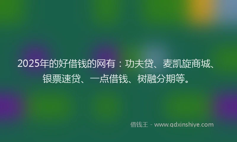 2025年的好借钱的网有：功夫贷、麦凯旋商城、银票速贷、一点借钱、树融分期等。