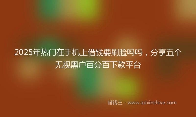 2025年热门在手机上借钱要刷脸吗吗，分享五个无视黑户百分百下款平台