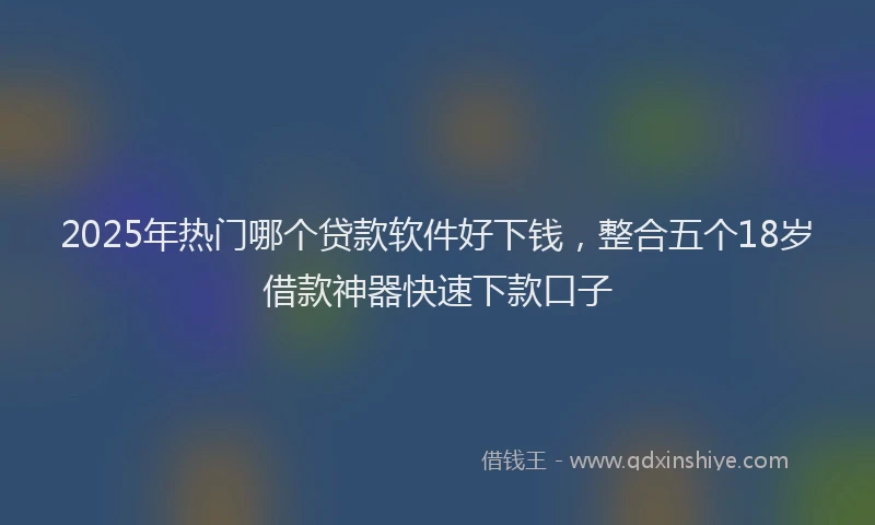 2025年热门哪个贷款软件好下钱，整合五个18岁借款神器快速下款口子