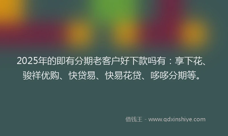 2025年的即有分期老客户好下款吗有：享下花、骏祥优购、快贷易、快易花贷、哆哆分期等。