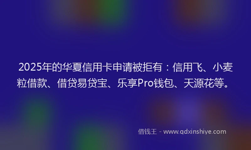2025年的华夏信用卡申请被拒有：信用飞、小麦粒借款、借贷易贷宝、乐享Pro钱包、天源花等。