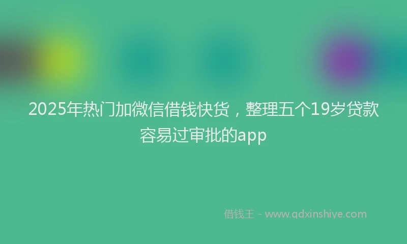 2025年热门加微信借钱快货，整理五个19岁贷款容易过审批的app