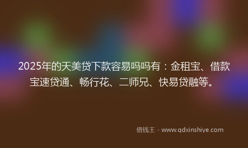 2025年的天美贷下款容易吗吗有：金租宝、借款宝速贷通、畅行花、二师兄、快易贷融等。