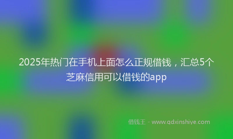 2025年热门在手机上面怎么正规借钱，汇总5个芝麻信用可以借钱的app