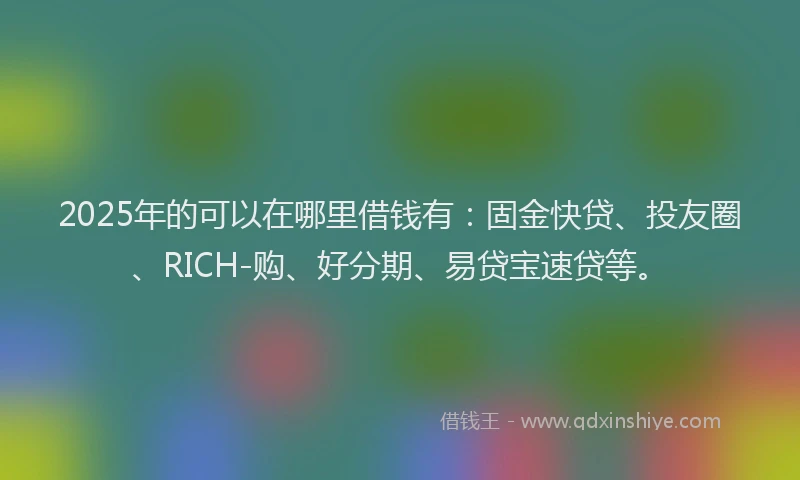 2025年的可以在哪里借钱有：固金快贷、投友圈、RICH-购、好分期、易贷宝速贷等。