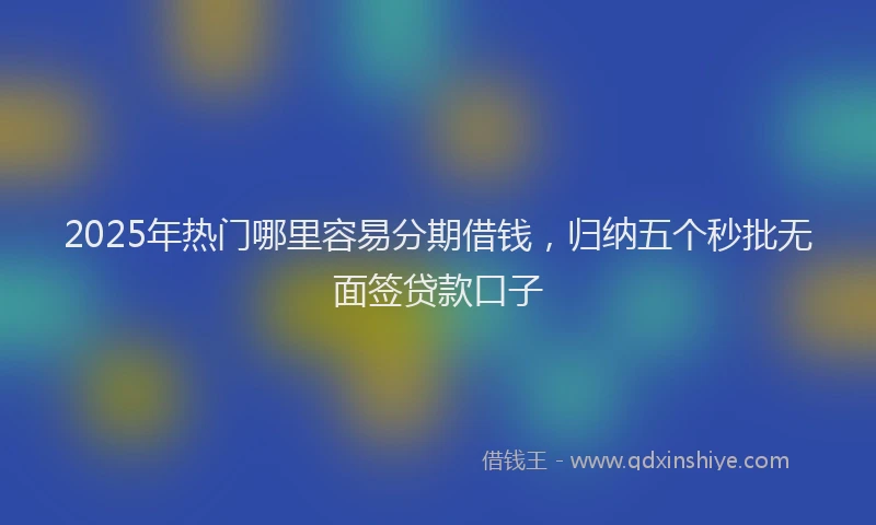 2025年热门哪里容易分期借钱，归纳五个秒批无面签贷款口子
