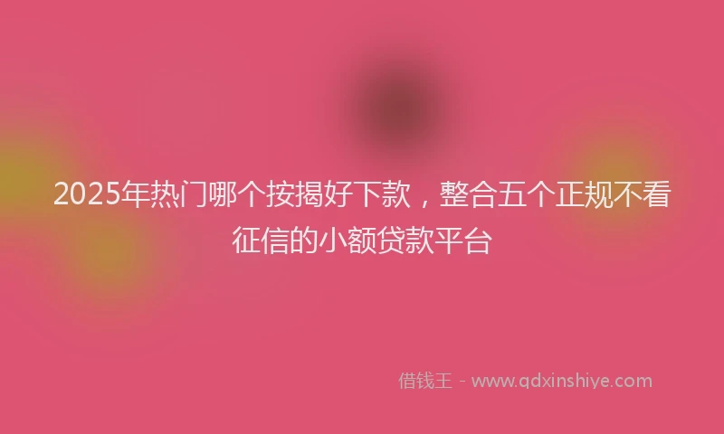 2025年热门哪个按揭好下款，整合五个正规不看征信的小额贷款平台