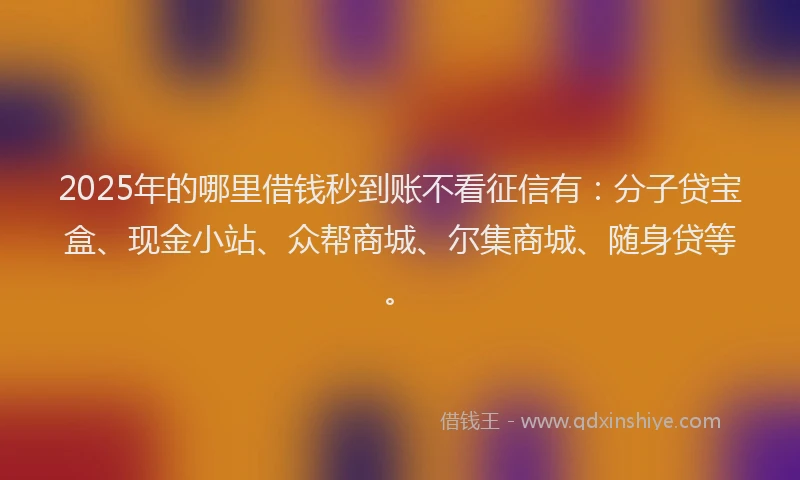 2025年的哪里借钱秒到账不看征信有：分子贷宝盒、现金小站、众帮商城、尔集商城、随身贷等。