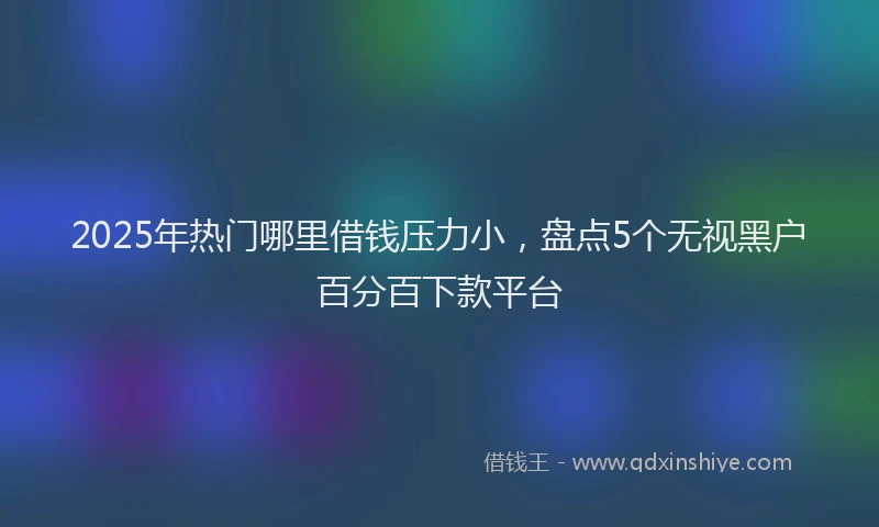 2025年热门哪里借钱压力小，盘点5个无视黑户百分百下款平台