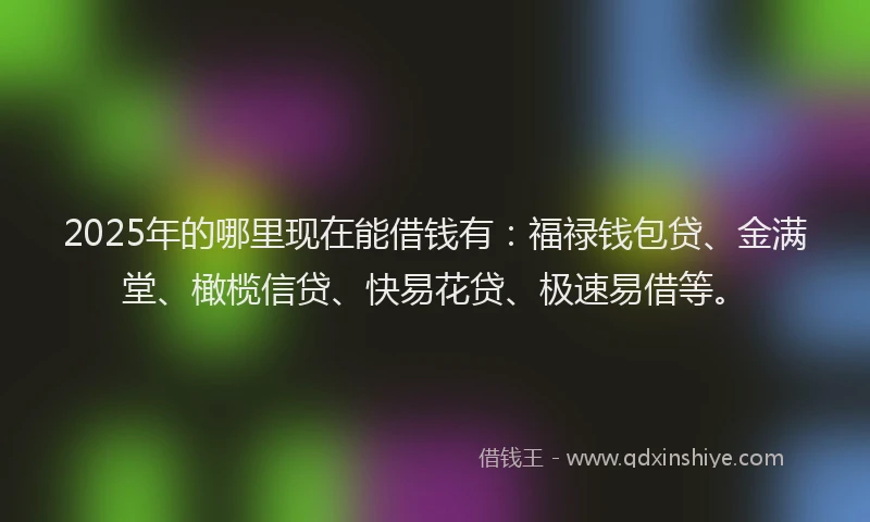 2025年的哪里现在能借钱有：福禄钱包贷、金满堂、橄榄信贷、快易花贷、极速易借等。
