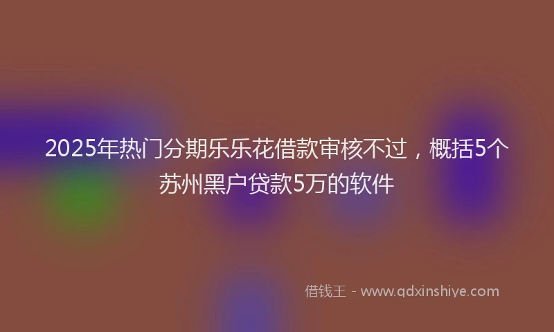 2025年热门分期乐乐花借款审核不过，概括5个苏州黑户贷款5万的软件