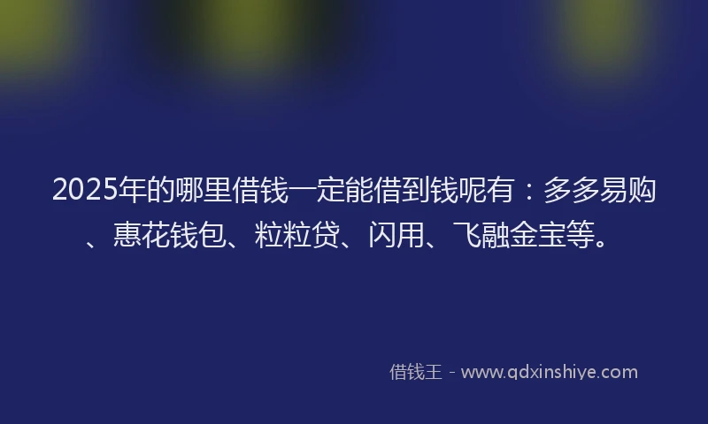 2025年的哪里借钱一定能借到钱呢有：多多易购、惠花钱包、粒粒贷、闪用、飞融金宝等。
