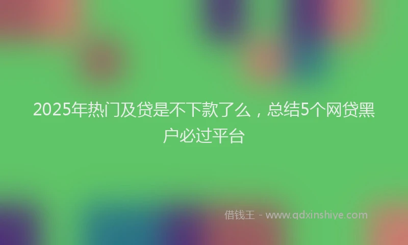2025年热门及贷是不下款了么，总结5个网贷黑户必过平台